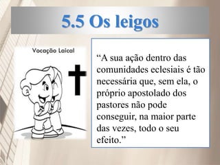 5.5 Os leigos
“A sua ação dentro das
comunidades eclesiais é tão
necessária que, sem ela, o
próprio apostolado dos
pastores não pode
conseguir, na maior parte
das vezes, todo o seu
efeito.”
 