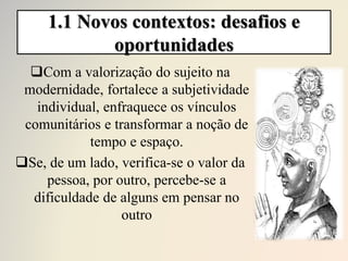 1.1 Novos contextos: desafios e
oportunidades
Com a valorização do sujeito na
modernidade, fortalece a subjetividade
individual, enfraquece os vínculos
comunitários e transformar a noção de
tempo e espaço.
Se, de um lado, verifica-se o valor da
pessoa, por outro, percebe-se a
dificuldade de alguns em pensar no
outro
 