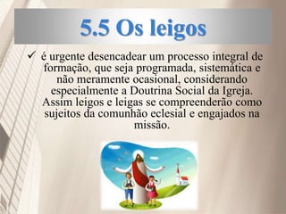 5.5 Os leigos
 é urgente desencadear um processo integral de
formação, que seja programada, sistemática e
não meramente ocasional, considerando
especialmente a Doutrina Social da Igreja.
Assim leigos e leigas se compreenderão como
sujeitos da comunhão eclesial e engajados na
missão.
 