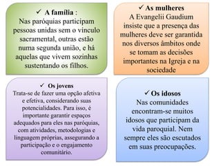  A família :
Nas paróquias participam
pessoas unidas sem o vínculo
sacramental, outras estão
numa segunda união, e há
aquelas que vivem sozinhas
sustentando os filhos.
 As mulheres
A Evangelii Gaudium
insiste que a presença das
mulheres deve ser garantida
nos diversos âmbitos onde
se tomam as decisões
importantes na Igreja e na
sociedade
 Os jovens
Trata-se de fazer uma opção afetiva
e efetiva, considerando suas
potencialidades. Para isso, é
importante garantir espaços
adequados para eles nas paróquias,
com atividades, metodologias e
linguagem próprias, assegurando a
participação e o engajamento
comunitário.
 Os idosos
Nas comunidades
encontram-se muitos
idosos que participam da
vida paroquial. Nem
sempre eles são escutados
em suas preocupações.
 