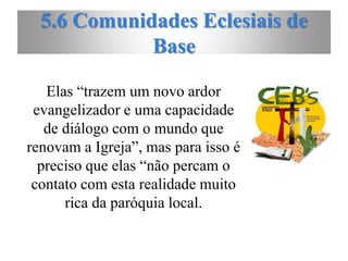 5.6 Comunidades Eclesiais de
Base
Elas “trazem um novo ardor
evangelizador e uma capacidade
de diálogo com o mundo que
renovam a Igreja”, mas para isso é
preciso que elas “não percam o
contato com esta realidade muito
rica da paróquia local.
 