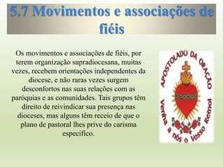 5.7 Movimentos e associações de
fiéis
Os movimentos e associações de fiéis, por
terem organização supradiocesana, muitas
vezes, recebem orientações independentes da
diocese, e não raras vezes surgem
desconfortos nas suas relações com as
paróquias e as comunidades. Tais grupos têm
direito de reivindicar sua presença nas
dioceses, mas alguns têm receio de que o
plano de pastoral lhes prive do carisma
especifico.
 