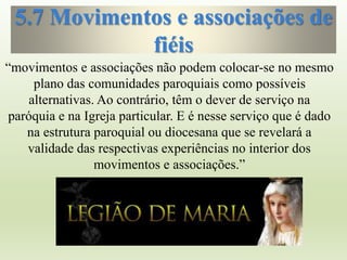 5.7 Movimentos e associações de
fiéis
“movimentos e associações não podem colocar-se no mesmo
plano das comunidades paroquiais como possíveis
alternativas. Ao contrário, têm o dever de serviço na
paróquia e na Igreja particular. E é nesse serviço que é dado
na estrutura paroquial ou diocesana que se revelará a
validade das respectivas experiências no interior dos
movimentos e associações.”
 