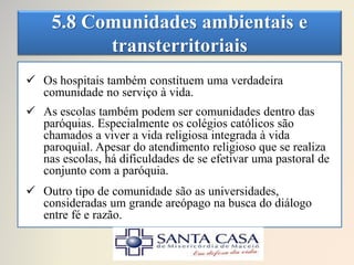 5.8 Comunidades ambientais e
transterritoriais
 Os hospitais também constituem uma verdadeira
comunidade no serviço à vida.
 As escolas também podem ser comunidades dentro das
paróquias. Especialmente os colégios católicos são
chamados a viver a vida religiosa integrada à vida
paroquial. Apesar do atendimento religioso que se realiza
nas escolas, há dificuldades de se efetivar uma pastoral de
conjunto com a paróquia.
 Outro tipo de comunidade são as universidades,
consideradas um grande areópago na busca do diálogo
entre fé e razão.
 