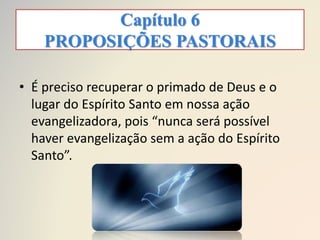 Capítulo 6
PROPOSIÇÕES PASTORAIS
• É preciso recuperar o primado de Deus e o
lugar do Espírito Santo em nossa ação
evangelizadora, pois “nunca será possível
haver evangelização sem a ação do Espírito
Santo”.
 