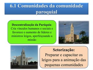 6.1 Comunidades da comunidade
paroquial
Descentralização da Paróquia:
Cria vínculos humanos e sociais e
favorece o aumento de líderes e
ministros leigos, aperfeiçoando a
missão
Setorização:
Preparar e capacitar os
leigos para a animação das
pequenas comunidades
 