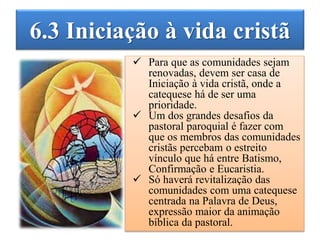 6.3 Iniciação à vida cristã
 Para que as comunidades sejam
renovadas, devem ser casa de
Iniciação à vida cristã, onde a
catequese há de ser uma
prioridade.
 Um dos grandes desafios da
pastoral paroquial é fazer com
que os membros das comunidades
cristãs percebam o estreito
vínculo que há entre Batismo,
Confirmação e Eucaristia.
 Só haverá revitalização das
comunidades com uma catequese
centrada na Palavra de Deus,
expressão maior da animação
bíblica da pastoral.
 