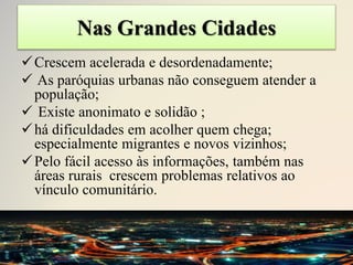 Nas Grandes Cidades
Crescem acelerada e desordenadamente;
 As paróquias urbanas não conseguem atender a
população;
 Existe anonimato e solidão ;
há dificuldades em acolher quem chega;
especialmente migrantes e novos vizinhos;
Pelo fácil acesso às informações, também nas
áreas rurais crescem problemas relativos ao
vínculo comunitário.
 