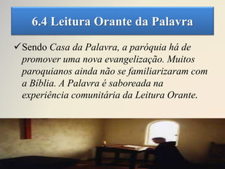 6.4 Leitura Orante da Palavra
Sendo Casa da Palavra, a paróquia há de
promover uma nova evangelização. Muitos
paroquianos ainda não se familiarizaram com
a Bíblia. A Palavra é saboreada na
experiência comunitária da Leitura Orante.
 