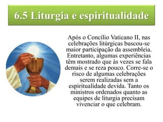 6.5 Liturgia e espiritualidade
Após o Concílio Vaticano II, nas
celebrações litúrgicas buscou-se
maior participação da assembleia.
Entretanto, algumas experiências
têm mostrado que às vezes se fala
demais e se reza pouco. Corre-se o
risco de algumas celebrações
serem realizadas sem a
espiritualidade devida. Tanto os
ministros ordenados quanto as
equipes de liturgia precisam
vivenciar o que celebram.
 
