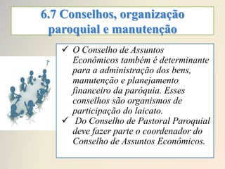 6.7 Conselhos, organização
paroquial e manutenção
 O Conselho de Assuntos
Econômicos também é determinante
para a administração dos bens,
manutenção e planejamento
financeiro da paróquia. Esses
conselhos são organismos de
participação do laicato.
 Do Conselho de Pastoral Paroquial
deve fazer parte o coordenador do
Conselho de Assuntos Econômicos.
 