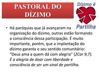 PASTORAL DO
DÍZIMO
• Há paróquias que já avançaram na
organização do dízimo, outras estão formando
a consciência dessa participação. É muito
importante, porém, que a implantação do
dízimo garanta o seu sentido comunitário:
“Deus ama a quem dá com alegria” (2Cor 9,7).
É a alegria de doar com liberdade e
consciência de ser um sinal de partilha.
 