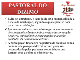 PASTORAL DO
DÍZIMO
 Evite-se, entretanto, o sentido de taxa ou mensalidade e
a ideia de retribuição, segundo a qual é preciso doar
para receber a bênção.
 Igualmente cuide-se para não exagerar nas campanhas
de conscientização que muitas vezes causam reação
negativa, especialmente entre aqueles que estão
afastados da comunidade eclesial.
 A participação financeira na partilha de recursos com a
comunidade paroquial deverá ser um processo
desencadeado pelas pequenas comunidades que
formam seus discípulos missionários.
 
