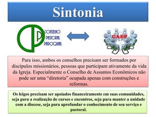 Sintonia
Para isso, ambos os conselhos precisam ser formados por
discípulos missionários, pessoas que participam ativamente da vida
da Igreja. Especialmente o Conselho de Assuntos Econômicos não
pode ser uma “diretoria” ocupada apenas com construções e
reformas.
Os leigos precisam ser apoiados financeiramente em suas comunidades,
seja para a realização de cursos e encontros, seja para manter a unidade
com a diocese, seja para aprofundar o conhecimento de seu serviço e
pastoral.
 