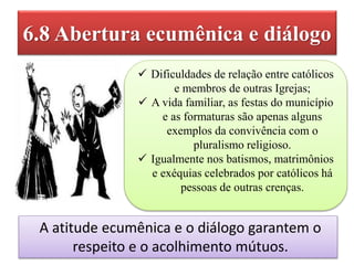 6.8 Abertura ecumênica e diálogo
A atitude ecumênica e o diálogo garantem o
respeito e o acolhimento mútuos.
 Dificuldades de relação entre católicos
e membros de outras Igrejas;
 A vida familiar, as festas do município
e as formaturas são apenas alguns
exemplos da convivência com o
pluralismo religioso.
 Igualmente nos batismos, matrimônios
e exéquias celebrados por católicos há
pessoas de outras crenças.
 