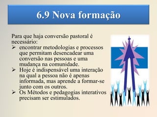 6.9 Nova formação
Para que haja conversão pastoral é
necessário:
 encontrar metodologias e processos
que permitam desencadear uma
conversão nas pessoas e uma
mudança na comunidade.
 Hoje é indispensável uma interação
na qual a pessoa não é apenas
informada, mas aprende a formar-se
junto com os outros.
 Os Métodos e pedagogias interativos
precisam ser estimulados.
 