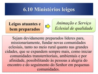 6.10 Ministérios leigos
Sejam devidamente preparados líderes para,
missionariamente, fundar novas comunidades
eclesiais, tanto no meio rural quanto nas grandes
cidades, que se expandem sempre mais, como iniciar
comunidades transterritoriais, ambientais e por
afinidade, possibilitando às pessoas a alegria do
encontro e do seguimento do Senhor em pequenas
comunidades.
Leigos atuantes e
bem preparados
Animação e Serviço
Eclesial de qualidade
 