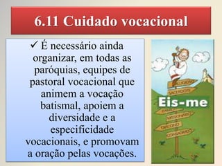 6.11 Cuidado vocacional
 É necessário ainda
organizar, em todas as
paróquias, equipes de
pastoral vocacional que
animem a vocação
batismal, apoiem a
diversidade e a
especificidade
vocacionais, e promovam
a oração pelas vocações.
 