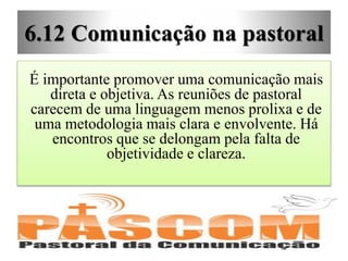 6.12 Comunicação na pastoral
É importante promover uma comunicação mais
direta e objetiva. As reuniões de pastoral
carecem de uma linguagem menos prolixa e de
uma metodologia mais clara e envolvente. Há
encontros que se delongam pela falta de
objetividade e clareza.
 