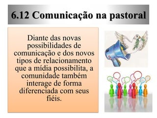 6.12 Comunicação na pastoral
Diante das novas
possibilidades de
comunicação e dos novos
tipos de relacionamento
que a mídia possibilita, a
comunidade também
interage de forma
diferenciada com seus
fiéis.
 