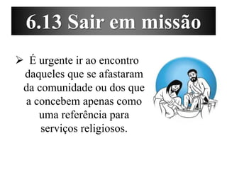 6.13 Sair em missão
 É urgente ir ao encontro
daqueles que se afastaram
da comunidade ou dos que
a concebem apenas como
uma referência para
serviços religiosos.
 