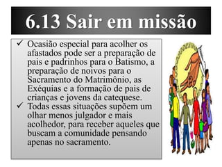 6.13 Sair em missão
 Ocasião especial para acolher os
afastados pode ser a preparação de
pais e padrinhos para o Batismo, a
preparação de noivos para o
Sacramento do Matrimônio, as
Exéquias e a formação de pais de
crianças e jovens da catequese.
 Todas essas situações supõem um
olhar menos julgador e mais
acolhedor, para receber aqueles que
buscam a comunidade pensando
apenas no sacramento.
 
