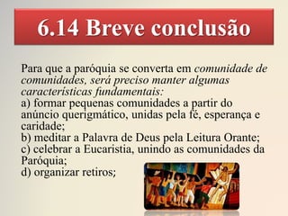 6.14 Breve conclusão
Para que a paróquia se converta em comunidade de
comunidades, será preciso manter algumas
características fundamentais:
a) formar pequenas comunidades a partir do
anúncio querigmático, unidas pela fé, esperança e
caridade;
b) meditar a Palavra de Deus pela Leitura Orante;
c) celebrar a Eucaristia, unindo as comunidades da
Paróquia;
d) organizar retiros;
 
