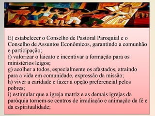 E) estabelecer o Conselho de Pastoral Paroquial e o
Conselho de Assuntos Econômicos, garantindo a comunhão
e participação;
f) valorizar o laicato e incentivar a formação para os
ministérios leigos;
g) acolher a todos, especialmente os afastados, atraindo
para a vida em comunidade, expressão da missão;
h) viver a caridade e fazer a opção preferencial pelos
pobres;
i) estimular que a igreja matriz e as demais igrejas da
paróquia tornem-se centros de irradiação e animação da fé e
da espiritualidade;
 