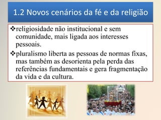 1.2 Novos cenários da fé e da religião
religiosidade não institucional e sem
comunidade, mais ligada aos interesses
pessoais.
pluralismo liberta as pessoas de normas fixas,
mas também as desorienta pela perda das
referências fundamentais e gera fragmentação
da vida e da cultura.
 