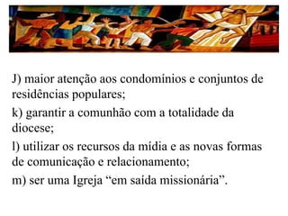 J) maior atenção aos condomínios e conjuntos de
residências populares;
k) garantir a comunhão com a totalidade da
diocese;
l) utilizar os recursos da mídia e as novas formas
de comunicação e relacionamento;
m) ser uma Igreja “em saída missionária”.
 