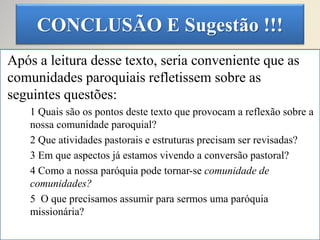 CONCLUSÃO E Sugestão !!!
Após a leitura desse texto, seria conveniente que as
comunidades paroquiais refletissem sobre as
seguintes questões:
1 Quais são os pontos deste texto que provocam a reflexão sobre a
nossa comunidade paroquial?
2 Que atividades pastorais e estruturas precisam ser revisadas?
3 Em que aspectos já estamos vivendo a conversão pastoral?
4 Como a nossa paróquia pode tornar-se comunidade de
comunidades?
5 O que precisamos assumir para sermos uma paróquia
missionária?
 