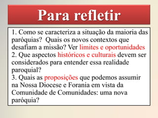 Para refletir
1. Como se caracteriza a situação da maioria das
paróquias? Quais os novos contextos que
desafiam a missão? Ver limites e oportunidades
2. Que aspectos históricos e culturais devem ser
considerados para entender essa realidade
paroquial?
3. Quais as proposições que podemos assumir
na Nossa Diocese e Forania em vista da
Comunidade de Comunidades: uma nova
paróquia?
 