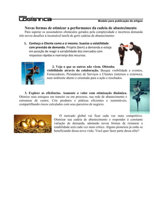 Modelo para publicação de artigos

   Novas formas de otimizar a performance da cadeia de abastecimento
     Para superar os assustadores obstáculos gerados pela complexidade e incerteza demanda
três novos desafios à incansável tarefa de gerir cadeias de abastecimento:

   1. Conheça o Cliente como a si mesmo. Suavize a volatilidade
      com previsão de demanda. Projete (bem) a demanda e esteja
      em posição de reagir à variabilidade dos mercados com
      respostas rápidas e rearranjo dos recursos.


                        2. Veja o que os outros não vêem. Obtenha
                    visibilidade através da colaboração. Busque visibilidade a eventos,
                    Fornecedores, Prestadores de Serviços e Clientes (internos e externos),
                    num ambiente aberto e orientado para a ação e resultados.



    3. Explore as eficiências. Aumente o valor com otimização dinâmica.
Otimize seus estoques em transito ou em processo, sua rede de abastecimento e
estruturas de custos. Crie produtos e práticas eficientes e sustentáveis,
compartilhando riscos calculados com seus parceiros de negócio.


                             O mercado global vai ficar cada vez mais competitivo.
                         Otimizar sua cadeia de abastecimento e responder à constante
                         variação de demanda, adotando novas formas de restaurar a
                         estabilidade será cada vez mais crítico. Alguns pioneiros já estão se
                         beneficiando dessa nova visão. Você quer fazer parte dessa elite?
 