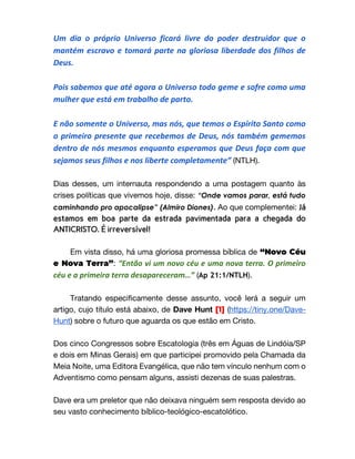 Um dia o próprio Universo ficará livre do poder destruidor que o
mantém escravo e tomará parte na gloriosa liberdade dos filhos de
Deus.
Pois sabemos que até agora o Universo todo geme e sofre como uma
mulher que está em trabalho de parto.
E não somente o Universo, mas nós, que temos o Espírito Santo como
o primeiro presente que recebemos de Deus, nós também gememos
dentro de nós mesmos enquanto esperamos que Deus faça com que
sejamos seus filhos e nos liberte completamente” (NTLH).
Dias desses, um internauta respondendo a uma postagem quanto às
crises políticas que vivemos hoje, disse: “Onde vamos parar, está tudo
caminhando pro apocalipse” (Almiro Diones). Ao que complementei: Já
estamos em boa parte da estrada pavimentada para a chegada do
ANTICRISTO. É irreversível!
Em vista disso, há uma gloriosa promessa bíblica de “Novo Céu
e Nova Terra”: “Então vi um novo céu e uma nova terra. O primeiro
céu e a primeira terra desapareceram…” (Ap 21:1/NTLH).
Tratando especificamente desse assunto, você lerá a seguir um
artigo, cujo título está abaixo, de Dave Hunt [1] (https://tiny.one/Dave-
Hunt) sobre o futuro que aguarda os que estão em Cristo.
Dos cinco Congressos sobre Escatologia (três em Águas de Lindóia/SP
e dois em Minas Gerais) em que participei promovido pela Chamada da
Meia Noite, uma Editora Evangélica, que não tem vínculo nenhum com o
Adventismo como pensam alguns, assisti dezenas de suas palestras.
Dave era um preletor que não deixava ninguém sem resposta devido ao
seu vasto conhecimento bíblico-teológico-escatolótico.
 