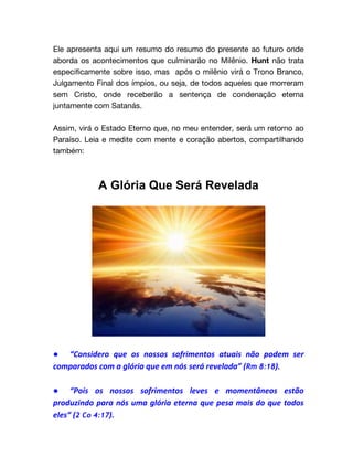 Ele apresenta aqui um resumo do resumo do presente ao futuro onde
aborda os acontecimentos que culminarão no Milênio. Hunt não trata
especificamente sobre isso, mas após o milênio virá o Trono Branco,
Julgamento Final dos ímpios, ou seja, de todos aqueles que morreram
sem Cristo, onde receberão a sentença de condenação eterna
juntamente com Satanás.
Assim, virá o Estado Eterno que, no meu entender, será um retorno ao
Paraíso. Leia e medite com mente e coração abertos, compartilhando
também:
A Glória Que Será Revelada
● “Considero que os nossos sofrimentos atuais não podem ser
comparados com a glória que em nós será revelada” (Rm 8:18).
● “Pois os nossos sofrimentos leves e momentâneos estão
produzindo para nós uma glória eterna que pesa mais do que todos
eles” (2 Co 4:17).
 