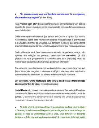 ● “Se perseveramos, com ele também reinaremos. Se o negamos,
ele também nos negará” (2 Tm 2:12).
Para “reinar com Ele”! Essa esperança não é alimentada por um desejo
egoísta de poder, mas pelo amor e compaixão por esta terra sofredora e
seus habitantes.
O Rei com quem reinaremos [os salvos em Cristo, a Igreja, Sua noiva,
Arrebatada] sobre este mundo em corpos ressuscitados e glorificados
é o Criador e Senhor do universo. Ele também é Aquele que amou tanto
a humanidade que se tornou um de nós para morrer por nossos pecados.
Quão diferente será Seu benevolente reinado de perfeita justiça, não
apenas em relação ao governo destrutivo do anticristo [já dos
globalistas hoje preparando o caminho para sua chegada], mas do
melhor que os políticos humanistas poderiam oferecer!
Os esforços mais heróicos dos ambientalistas só podem ficar aquém
[bem atrás] de resgatar o sistema ecológico da terra dos resultados
acumulados do descuido, do abuso e da exploração humana.
Em contraste, Cristo restaurará esta terra à sua beleza e tranquilidade
edênicas [Jardim do Éden] livres de poluição.
No Milênio não haverá mais necessidade de uma Sociedade Protetora
dos Animais. Nem as próprias criaturas morderão e devorarão umas às
outras. O sofrimento lamentável até mesmo de uma mosca presa
numa teia de aranha será encerrado:
● “O lobo viverá com o cordeiro, o leopardo se deitará com o bode,
o bezerro, o leão e o novilho gordo pastarão juntos; e uma criança os
guiará. A vaca se alimentará com o urso, seus filhotes se deitarão
juntos, e o leão comerá palha como o boi. A criancinha brincará perto
 