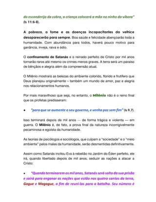 do esconderijo da cobra, a criança colocará a mão no ninho da víbora”
(Is 11:6-8).
A pobreza, a fome e as doenças incapacitantes da velhice
desaparecerão para sempre. Boa saúde e felicidade abençoarão toda a
humanidade. Com abundância para todos, haverá pouco motivo para
ganância, inveja, raiva e ódio.
O confinamento de Satanás e o reinado perfeito de Cristo por mil anos
tornarão raros até mesmo os crimes menos graves. A terra será um paraíso
de bênçãos e alegria além da compreensão atual.
O Milênio mostrará as belezas do ambiente colorido, florido e frutífero que
Deus planejou originalmente – também um mundo de amor, paz e alegria
nos relacionamentos humanos.
Por mais maravilhoso que seja, no entanto, o Milênio não é o reino final
que os profetas predisseram:
● “para que se aumente o seu governo, e venha paz sem fim” (Is 9.7).
Isso terminará depois de mil anos — de forma trágica e violenta — em
guerra. O Milênio é, de fato, a prova final da natureza incorrigivelmente
pecaminosa e egoísta da humanidade.
As teorias de psicólogos e sociólogos, que culpam a “sociedade” e o “meio
ambiente” pelos males da humanidade, serão desmentidas definitivamente.
Assim como Satanás incitou Eva à rebelião no Jardim do Éden perfeito, ele
irá, quando libertado depois de mil anos, seduzir as nações a atacar a
Cristo:
● “Quando terminarem os mil anos, Satanás será solto da sua prisão
e sairá para enganar as nações que estão nos quatro cantos da terra,
Gogue e Magogue, a fim de reuní-las para a batalha. Seu número é
 