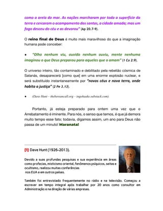 como a areia do mar. As nações marcharam por toda a superfície da
terra e cercaram o acampamento dos santos, a cidade amada; mas um
fogo desceu do céu e as devorou” (Ap 20.7-9).
O reino final de Deus é muito mais maravilhoso do que a imaginação
humana pode conceber:
● “Olho nenhum viu, ouvido nenhum ouviu, mente nenhuma
imaginou o que Deus preparou para aqueles que o amam” (1 Co 2:9).
O universo inteiro, tão contaminado e debilitado pela rebelião cósmica de
Satanás, desaparecerá [como que] em uma enorme explosão nuclear, e
será substituído instantaneamente por “novos céus e nova terra, onde
habita a justiça” (2 Pe 3.13).
● (Dave Hunt – thebereancall.org – ingohaake.substack.com)
Portanto, já esteja preparado para ontem uma vez que o
Arrebatamento é iminente. Para nós, o senso que temos, é que já demora
muito tempo esse fato; todavia, digamos assim, um ano para Deus não
passa de um minuto! Maranata!
[1] Dave Hunt (1926-2013).
Devido a suas profundas pesquisas e sua experiência em áreas
como profecias, misticismo oriental, fenômenos psíquicos, seitas e
ocultismo, realizou muitas conferências
nos EUA e em outros países.
Também foi entrevistado frequentemente no rádio e na televisão. Começou a
escrever em tempo integral após trabalhar por 20 anos como consultor em
Administração e na direção de várias empresas.
 