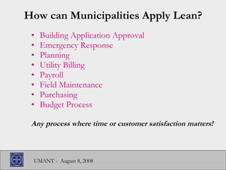 How can Municipalities Apply Lean? Building Application Approval Emergency Response Planning Utility Billing Payroll Field Maintenance Purchasing Budget Process Any process where time or customer satisfaction matters! 