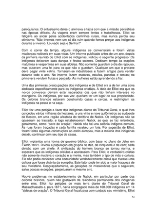 54
paroquianos. O entusiasmo deles o animava e fazia com que a missão persistisse
nas épocas difíceis. As viagens eram sempre lentas e trabalhosas. Elliot se
fatigava ao andar pelos acidentados caminhos rurais, mas nunca perdia seu
otimismo: "Não tivemos nem um só dia ruim quando fomos pregar aos indígenas
durante o inverno. Louvado seja o Senhor!"
Com o correr do tempo, alguns indígenas se converteram e foram vistas
mudanças notáveis em suas vidas. Um informe publicado antes de um ano, depois
da primeira reunião de Elliot com os indígenas, indicou o seguinte progresso: Os
indígenas deixaram suas danças e festas solenes. Dedicam tempo às orações
matutinas e vespertinas em suas aldeias. Não somente guardam o dia de repouso,
mas puseram uma lei para os que não o guardam. Qualquer um que o profane
deve pagar vinte xelins. Tornaram-se industriosos e fazem artigos para vender
durante todo o ano. No inverno fazem escovas, estufas, panelas e cestas; na
primavera vendem frutas e pescado. As mulheres estão aprendendo a fiar.
Uma das primeiras preocupações dos indígenas e de Elliot era a de ter uma zona
dedicada especificamente para os indígenas cristãos. A ideia de Elliot era que os
novos conversos deviam estar separados dos que não tinham interesse no
evangelho. Os indígenas, por sua vez, queriam ter um lugar de sua propriedade.
Os colonos brancos estavam construindo casas e cercas, e restringiam os
indígenas na pesca e na caça.
Elliot fez uma petição a favor dos indígenas diante do Tribunal Geral, o qual lhes
concedeu vários milhares de hectares, a uns vinte e nove quilômetros ao sudoeste
de Boston, em uma região afastada do território de Natick. Os indígenas não se
opuseram ao traslado, e logo estabeleceram Natick, ao qual se faz referência,
geralmente, como "povo de oração". Natick não foi una colônia indígena comum.
As ruas foram traçadas e cada família recebeu um lote. Por sugestão de Elliot,
foram feitas algumas construções ao estilo europeu, mas a maioria dos indígenas
decidiu continuar com seu tipo de casas.
Elliot implantou uma forma de governo bíblico, com base no plano de Jetro em
Êxodo 18:21. Dividiu a população em grupos de dez, de cinquenta e de cem; cada
divisão com um chefe. A civilização do homem branco se tornou norma, e
esperava que os indígenas cristãos a aceitassem. Para Elliot, o verdadeiro cristão
não somente mudava o coração e a mente, mas também o tipo de vida e cultura.
Ele não podia conceber uma comunidade verdadeiramente cristã que tivesse uma
cultura que fosse distinta da européia. Este fator pode ter sido a maior fraqueza de
seu ministério. Desgraçadamente, as gerações de missionários que o seguiram,
salvo poucas exceções, perpetuaram o mesmo erro.
Houve problemas no estabelecimento de Natick, em particular por parte dos
colonos brancos, quem não gostavam da residência permanente dos indígenas
entre eles. Elliot fez petições de mais terra diante do Tribunal Geral de
Massachussets e, para 1671, havia congregado mais de 100.000 indígenas em 14
"aldeias de oração". O Tribunal Geral fiscalizava com cuidado seu ministério. Elliot
 