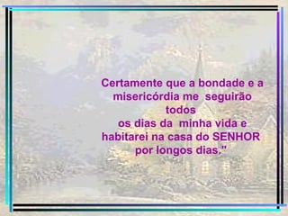 Certamente que a bondade e a misericórdia me  seguirão todos  os dias da  minha vida e habitarei na casa do SENHOR  por longos dias."  