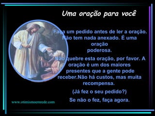 Faça um pedido antes de ler a oração. Não tem nada anexado. É uma  oração  poderosa.  Não quebre esta oração, por favor. A oração é um dos maiores  presentes que a gente pode receber.Não há custos, mas muita  recompensa.  (Já fez o seu pedido?)  Se não o fez, faça agora.    . Uma oração para você www.otimismoemrede.com 