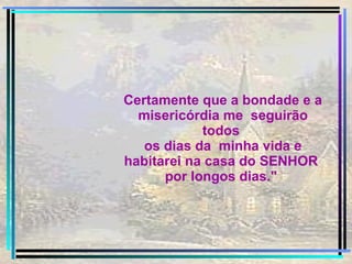 Certamente que a bondade e a misericórdia me  seguirão todos  os dias da  minha vida e habitarei na casa do SENHOR  por longos dias."  