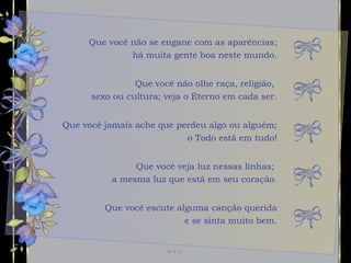 Que você não se engane com as aparências; há muita gente boa neste mundo. Que você jamais ache que perdeu algo ou alguém; o Todo está em tudo! Que você veja luz nessas linhas;  a mesma luz que está em seu coração. Que você não olhe raça, religião,  sexo ou cultura; veja o Eterno em cada ser. Que você escute alguma canção querida e se sinta muito bem. 