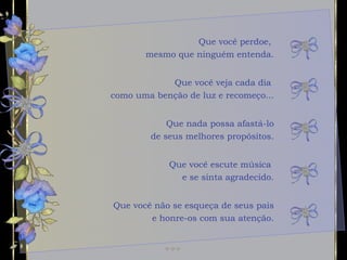 Que você perdoe,  mesmo que ninguém entenda. Que nada possa afastá-lo de seus melhores propósitos. Que você escute música  e se sinta agradecido. Que você veja cada dia  como uma benção de luz e recomeço... Que você não se esqueça de seus pais e honre-os com sua atenção. 