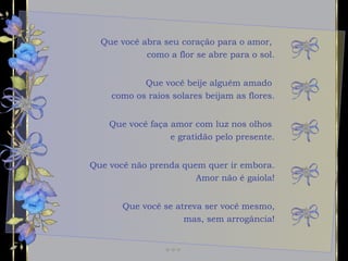 Que você abra seu coração para o amor,  como a flor se abre para o sol. Que você faça amor com luz nos olhos  e gratidão pelo presente. Que você não prenda quem quer ir embora. Amor não é gaiola! Que você beije alguém amado  como os raios solares beijam as flores. Que você se atreva ser você mesmo, mas, sem arrogância! 