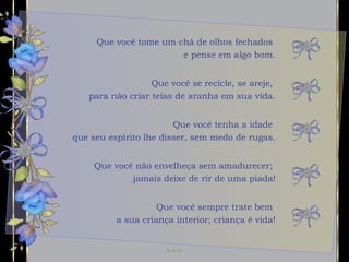 Que você tome um chá de olhos fechados  e pense em algo bom. Que você tenha a idade  que seu espírito lhe disser, sem medo de rugas. Que você não envelheça sem amadurecer;  jamais deixe de rir de uma piada! Que você se recicle, se areje,  para não criar teias de aranha em sua vida. Que você sempre trate bem  a sua criança interior; criança é vida! 
