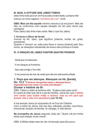 III. QUAL A ATITUDE QUE JABEZ TOMOU
Jabez tinha tudo para ser um fracassado umderrotado, a própria mãe
colocou um nome negativo “comdores dei a luz”. (Vs4)
OBS: Mas um dia aquele menino cresceu e já era jovem. Mas ele
não se conformou com aquela situação de dor pelo nome que
carregava.
Para Jabez não tinha mais saída. Mas o que fez Jabez:
1. Invocou o Deus de Israel.
Invocar no hb. ‘qara’, que significa: [chamar, recitar, ler, gritar,
proclamar].
Quando o homem se volta para Deus e invoca [chama] pelo Seu
nome, as situações turbulentas da nossa vida começa a mudar.
IV. A ORAÇÃO DE JABEZ CONTÉM QUATRO PEDIDOS
- Oxalá que me abençoes
- E me alargues as fronteiras
- Que seja comigo a Tua mão
- E me preserves do mal, de modo que não me sobrevenha aflição.
1. Peço que me abençoe. Abençoar no hb. [barak].
Gn. 12.2 “E far-te-ei uma grande nação, e abençoar-te-ei e
engrandecerei o teu nome; e tu serás uma bênção.”
(Contar a história do Dr.
OBS: Talvez o diabo já tenha te dito: “Acabou tudo para você”.
Eu quero te dizer que ele é o pai da mentira. Jesus diz: que o ladrão
vem senão para roubar matar e destruir, mas eu vim para que
tenham vida e vida com abundância (Jo 10.10).
A tua benção Jesus já conquistou lá na Cruz do Calvário.
Com a morte de Jesus, Ele nos deu: salvação, perdão, cura física,
emocional, benção na família, no cônjuge, e vida eterna.
No evangelho de Jesus segundo João diz: “Quem crê em minha
ainda que estejas morto viverá”.
OBS: A Bíblia relata mais de oito mil benção para Seu povo.
 
