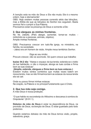 A benção esta na mão de Deus e Ele não muda. Ele é o mesmo
ontem, hoje e eternamente!
OBS: Hoje existem muitas pessoas correndo atrás das bênçãos,
mas a Bíblia diz que as bênçãos do Senhor nos seguiram. Basta
sermos fiel e cumprir a Sua Palavra.
Precisamos estar na presença de Deus e somente a Ele:
2. Que alargues as minhas fronteiras.
No hb. [rabah]. (Piel) alargar, aumentar, tornar-se muitos -
(referindo-se a pessoas, animais, objetos).
Amplie minhas fronteiras.
OBS: Precisamos crescer em tudo:Na igreja, no ministério, na
família, na sociedade.
- Jabez era um homem de visão. Amplie meus territórios Senhor.
Diga ao seu irmão:
Procure crescer, não se acomode. Só quem cresce que trabalha:
Isaías 54.2 diz: “Alarga o espaço da tua tenda; estenda-se o toldo
da tua habitação, e não o impeças; alonga as tuas cordas e firma
bem as tuas estacas”.
(Amplia, estenda, alargues e firma bem as tuas estacas.)
Existem muitos ventos contrários que muitas vezes batem em
nossa tenda, mas se não firmarmos bem as estacas da nossa tenda
ela vai cair.
Onde eu posso firmar minhas estacas:
Na oração, na Palavra e no principal fundamento que é Cristo.
2. Que tua mão seja comigo.
A mão Deus é nossa proteção.
“O que habita no esconderijo do Altíssimo e descansa à sombra do
Onipotente” (Sl 91.1).
Debaixo da mão de Deus é estar na dependência de Deus, na
provisão de Deus, na benção de Deus. É estar guardado pelo todo
poderoso.
Quando estamos debaixo da mão de Deus temos visão, projeto,
sabedoria, graça.
 