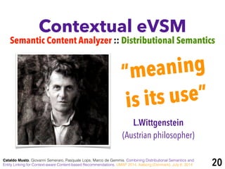 Contextual eVSM
Semantic Content Analyzer :: Distributional Semantics
Cataldo Musto, Giovanni Semeraro, Pasquale Lops, Marco de Gemmis. Combining Distributional Semantics and
Entity Linking for Context-aware Content-based Recommendations. UMAP 2014, Aalborg (Denmark), July 8, 2014
“meaning
is its use”
L.Wittgenstein
(Austrian philosopher)
20
 